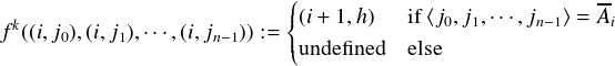                          (||                         --
fk((i,j0),(i,j1),⋅⋅⋅,(i,jn-1)) := {||(i+ 1,h) if⟨j0,j1,⋅⋅⋅,jn-1⟩ =Ai
                         (undefined  else
