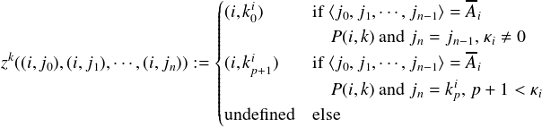                       (                          --
                      |||||(i,ki0)     if ⟨j0,j1,⋅⋅⋅,jn-1⟩ = Ai
                      |||||            P(i,k)andjn = jn-1,κi ⇔ 0
zk((i,j0),(i,j1),⋅⋅⋅,(i,jn)) :=|{|(i,ki )   if ⟨j0,j1,⋅⋅⋅,jn-1⟩ = Ai
                      ||||||   p+1      P(i,k)andj = ki,p+ 1 < κ
                      ||||(                     n   p        i
                       undefined  else

